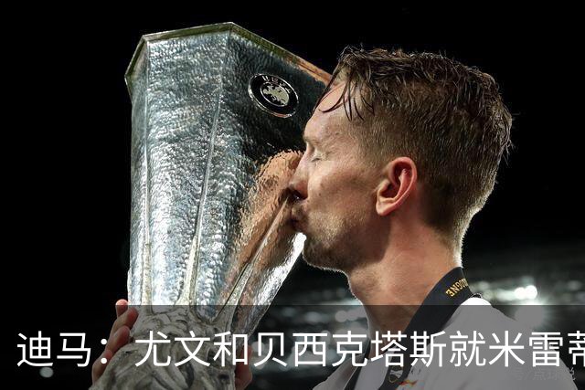 迪马：尤文和贝西克塔斯就米雷蒂进行谈判，双方正商讨交易细节
